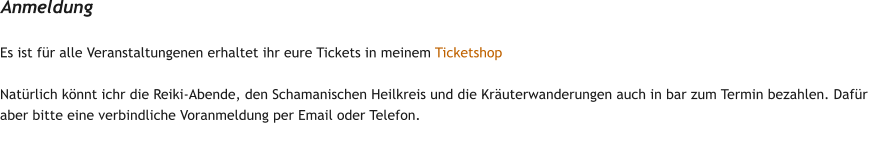 Es ist f�r alle Veranstaltungenen erhaltet ihr eure Tickets in meinem Ticketshop  Nat�rlich k�nnt ichr die Reiki-Abende, den Schamanischen Heilkreis und die Kr�uterwanderungen auch in bar zum Termin bezahlen. Daf�r aber bitte eine verbindliche Voranmeldung per Email oder Telefon. Anmeldung