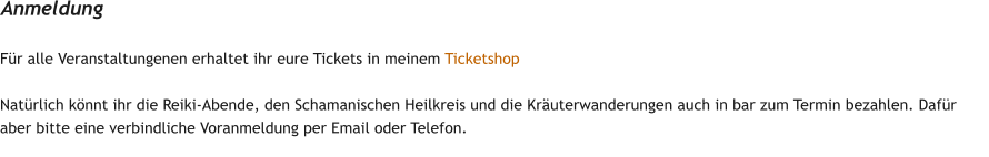 F�r alle Veranstaltungenen erhaltet ihr eure Tickets in meinem Ticketshop  Nat�rlich k�nnt ihr die Reiki-Abende, den Schamanischen Heilkreis und die Kr�uterwanderungen auch in bar zum Termin bezahlen. Daf�r aber bitte eine verbindliche Voranmeldung per Email oder Telefon. Anmeldung