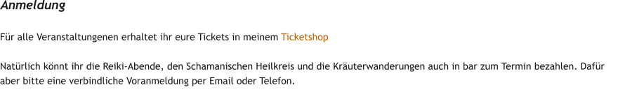 F�r alle Veranstaltungenen erhaltet ihr eure Tickets in meinem Ticketshop  Nat�rlich k�nnt ihr die Reiki-Abende, den Schamanischen Heilkreis und die Kr�uterwanderungen auch in bar zum Termin bezahlen. Daf�r aber bitte eine verbindliche Voranmeldung per Email oder Telefon. Anmeldung