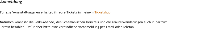 F�r alle Veranstaltungenen erhaltet ihr eure Tickets in meinem Ticketshop  Nat�rlich k�nnt ihr die Reiki-Abende, den Schamanischen Heilkreis und die Kr�uterwanderungen auch in bar zum Termin bezahlen. Daf�r aber bitte eine verbindliche Voranmeldung per Email oder Telefon. Anmeldung